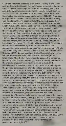 C. Wright Mills was a leading critic of U.S. society in the 1950s and made contributions to the sociological perspective known as conflict theory. Mills taught at Columbia University and wrote about the power arrangements in U.S. society in such books as White Collar and The Power Elite. His most famous book, The Sociological Imagination, was published in 1959. (79) A number of approaches—Marxist theory, critical theory, feminist theory, world systems theory, poststructural theory, and queer theory—can be included in the ranks of conflict theories. Here, we will briefly focus on the sociological analysis of C. Wright Mills (1916-1962). Although he wrote prior to the designation of "conflict theory" as a theoretical approach, Mills's approach to sociology and the study of work resides firmly within it. One of Mills's earliest works, The New Men of Power, originally published in 1948, looked at the way union officials shape the relationship between employers and employees (Mills, 2001/1948). In his later book The Power Elite (1956), Mills portrayed U.S. society in the 1950s as dominated by three interlinked elites: the managers of large corporations, upper-level government officials, and top military brass. In Mills's analysis, the rise of these forces threatened U.S. democracy itself. Unlike Marxists, however, he did not expect class- conscious workers to challenge this triumvirate. Absorbed in their efforts to acquire the consumer goods churned out by a booming postwar economy, members of the working class were not much inclined to dispute the prevailing distribution of power. Nor did Mills put much hope in the political consciousness of middle-class workers, a group he analyzed in another book, White Collar (1951). Although their ranks had grown spectacularly during the 20th century, white-collar workers did not lean toward concentrated political action. As with the working class, this group's "usual demands are for a larger slice of a growing yield, and its conscious expectations are short-run expectations of immediate material improvements, not in any change in the system of work and life" (Mills, 1951, p. 331). In Mills's glum summation, "the jump from numerical growth and importance of function to increased political power requires, at a minimum, political awareness and political organization. The white- collar workers do not have either to any appreciable extent" (Mills, 1951, pp. 352-353). Mills also sought to connect what he called "private problems" and "public issues." As individuals we tend to think our problems are unique to ourselves, failing to note that they are often produced by social forces beyond our control (Mills, 1959). For instance, we might view unemployment as a result of personal failings such as a lack of requisite skills or motivation. In fact, the widespread unemployment that followed the financial collapse of 2007-2008 was brought on by reckless and even criminal activities perpetrated by a financial sector liberated from prior government oversight. (575)