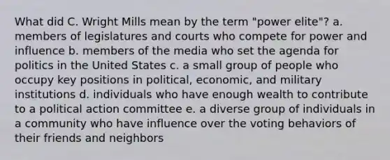 What did C. Wright Mills mean by the term "power elite"? a. members of legislatures and courts who compete for power and influence b. members of the media who set the agenda for politics in the United States c. a small group of people who occupy key positions in political, economic, and military institutions d. individuals who have enough wealth to contribute to a political action committee e. a diverse group of individuals in a community who have influence over the voting behaviors of their friends and neighbors