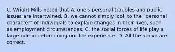 C. Wright Mills noted that A. one's personal troubles and public issues are intertwined. B. we cannot simply look to the "personal character" of individuals to explain changes in their lives, such as employment circumstances. C. the social forces of life play a large role in determining our life experience. D. All the above are correct.