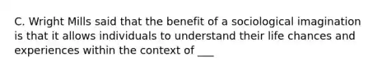 C. Wright Mills said that the benefit of a sociological imagination is that it allows individuals to understand their life chances and experiences within the context of ___