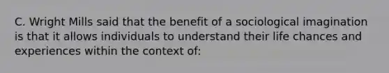 C. Wright Mills said that the benefit of a sociological imagination is that it allows individuals to understand their life chances and experiences within the context of: