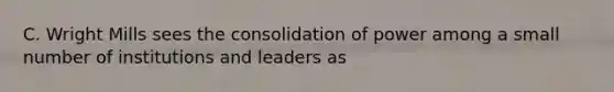 C. Wright Mills sees the consolidation of power among a small number of institutions and leaders as