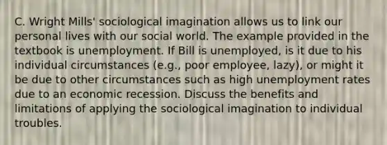 C. Wright Mills' sociological imagination allows us to link our personal lives with our social world. The example provided in the textbook is unemployment. If Bill is unemployed, is it due to his individual circumstances (e.g., poor employee, lazy), or might it be due to other circumstances such as high unemployment rates due to an economic recession. Discuss the benefits and limitations of applying the sociological imagination to individual troubles.