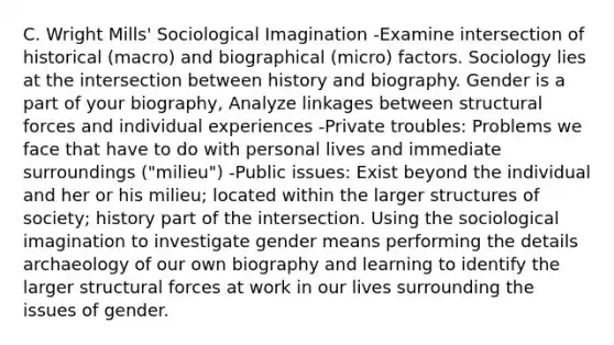 C. Wright Mills' Sociological Imagination -Examine intersection of historical (macro) and biographical (micro) factors. Sociology lies at the intersection between history and biography. Gender is a part of your biography, Analyze linkages between structural forces and individual experiences -Private troubles: Problems we face that have to do with personal lives and immediate surroundings ("milieu") -Public issues: Exist beyond the individual and her or his milieu; located within the larger structures of society; history part of the intersection. Using the sociological imagination to investigate gender means performing the details archaeology of our own biography and learning to identify the larger structural forces at work in our lives surrounding the issues of gender.