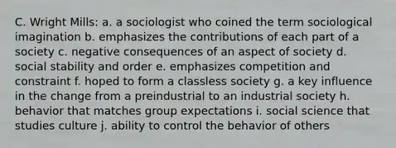 C. Wright Mills: a. a sociologist who coined the term sociological imagination b. emphasizes the contributions of each part of a society c. negative consequences of an aspect of society d. social stability and order e. emphasizes competition and constraint f. hoped to form a classless society g. a key influence in the change from a preindustrial to an industrial society h. behavior that matches group expectations i. social science that studies culture j. ability to control the behavior of others