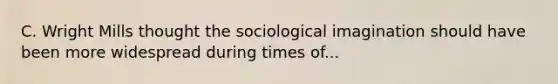 C. Wright Mills thought the sociological imagination should have been more widespread during times of...