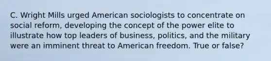 C. Wright Mills urged American sociologists to concentrate on social reform, developing the concept of the power elite to illustrate how top leaders of business, politics, and the military were an imminent threat to American freedom. True or false?