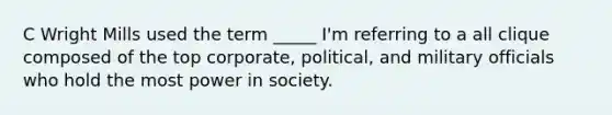 C Wright Mills used the term _____ I'm referring to a all clique composed of the top corporate, political, and military officials who hold the most power in society.