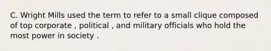 C. Wright Mills used the term to refer to a small clique composed of top corporate , political , and military officials who hold the most power in society .