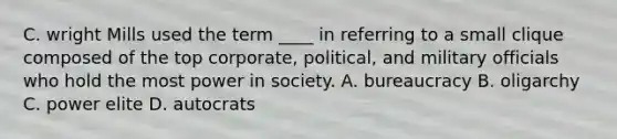 C. wright Mills used the term ____ in referring to a small clique composed of the top corporate, political, and military officials who hold the most power in society. A. bureaucracy B. oligarchy C. power elite D. autocrats