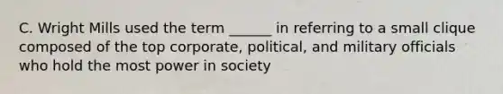 C. Wright Mills used the term ______ in referring to a small clique composed of the top corporate, political, and military officials who hold the most power in society