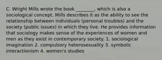 C. Wright Mills wrote the book ________, which is also a sociological concept. Mills describes it as the ability to see the relationship between individuals (personal troubles) and the society (public issues) in which they live. He provides information that sociology makes sense of the experiences of women and men as they exist in contemporary society. 1. sociological imagination 2. compulsory heterosexuality 3. symbolic interactionism 4. women's studies