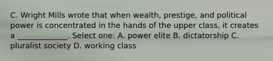 C. Wright Mills wrote that when wealth, prestige, and political power is concentrated in the hands of the upper class, it creates a _____________. Select one: A. power elite B. dictatorship C. pluralist society D. working class