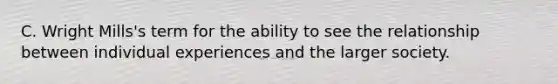 C. Wright Mills's term for the ability to see the relationship between individual experiences and the larger society.