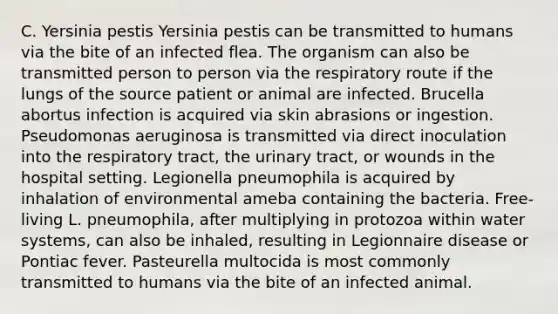 C. Yersinia pestis Yersinia pestis can be transmitted to humans via the bite of an infected flea. The organism can also be transmitted person to person via the respiratory route if the lungs of the source patient or animal are infected. Brucella abortus infection is acquired via skin abrasions or ingestion. Pseudomonas aeruginosa is transmitted via direct inoculation into the respiratory tract, the urinary tract, or wounds in the hospital setting. Legionella pneumophila is acquired by inhalation of environmental ameba containing the bacteria. Free-living L. pneumophila, after multiplying in protozoa within water systems, can also be inhaled, resulting in Legionnaire disease or Pontiac fever. Pasteurella multocida is most commonly transmitted to humans via the bite of an infected animal.