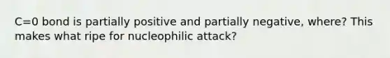 C=0 bond is partially positive and partially negative, where? This makes what ripe for nucleophilic attack?