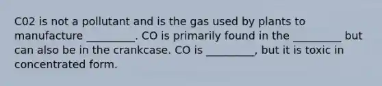 C02 is not a pollutant and is the gas used by plants to manufacture _________. CO is primarily found in the _________ but can also be in the crankcase. CO is _________, but it is toxic in concentrated form.