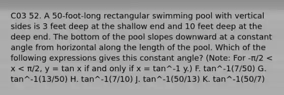 C03 52. A 50-foot-long rectangular swimming pool with vertical sides is 3 feet deep at the shallow end and 10 feet deep at the deep end. The bottom of the pool slopes downward at a constant angle from horizontal along the length of the pool. Which of the following expressions gives this constant angle? (Note: For -π/2 < x < π/2, y = tan x if and only if x = tan^-1 y.) F. tan^-1(7/50) G. tan^-1(13/50) H. tan^-1(7/10) J. tan^-1(50/13) K. tan^-1(50/7)