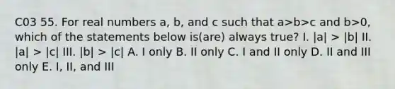 C03 55. For real numbers a, b, and c such that a>b>c and b>0, which of the statements below is(are) always true? I. |a| > |b| II. |a| > |c| III. |b| > |c| A. I only B. II only C. I and II only D. II and III only E. I, II, and III