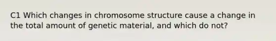 C1 Which changes in chromosome structure cause a change in the total amount of genetic material, and which do not?