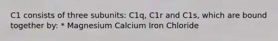 C1 consists of three subunits: C1q, C1r and C1s, which are bound together by: * Magnesium Calcium Iron Chloride