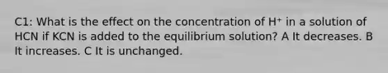 C1: What is the effect on the concentration of H⁺ in a solution of HCN if KCN is added to the equilibrium solution? A It decreases. B It increases. C It is unchanged.