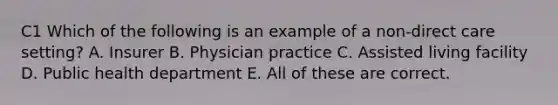 C1 Which of the following is an example of a non-direct care setting? A. Insurer B. Physician practice C. Assisted living facility D. Public health department E. All of these are correct.