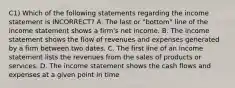 C1) Which of the following statements regarding the income statement is INCORRECT? A. The last or "bottom" line of the income statement shows a firm's net income. B. The income statement shows the flow of revenues and expenses generated by a firm between two dates. C. The first line of an income statement lists the revenues from the sales of products or services. D. The income statement shows the cash flows and expenses at a given point in time