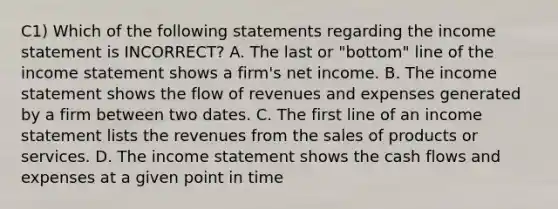 C1) Which of the following statements regarding the income statement is INCORRECT? A. The last or "bottom" line of the income statement shows a firm's net income. B. The income statement shows the flow of revenues and expenses generated by a firm between two dates. C. The first line of an income statement lists the revenues from the sales of products or services. D. The income statement shows the cash flows and expenses at a given point in time