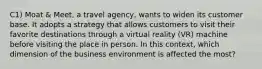 C1) Moat & Meet, a travel agency, wants to widen its customer base. It adopts a strategy that allows customers to visit their favorite destinations through a virtual reality (VR) machine before visiting the place in person. In this context, which dimension of the business environment is affected the most?