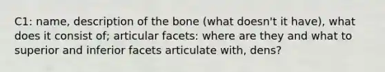 C1: name, description of the bone (what doesn't it have), what does it consist of; articular facets: where are they and what to superior and inferior facets articulate with, dens?