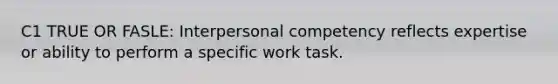 C1 TRUE OR FASLE: Interpersonal competency reflects expertise or ability to perform a specific work task.