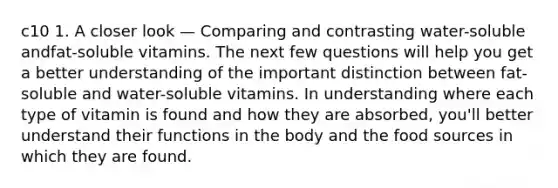 c10 1. A closer look — Comparing and contrasting water-soluble andfat-soluble vitamins. The next few questions will help you get a better understanding of the important distinction between fat-soluble and water-soluble vitamins. In understanding where each type of vitamin is found and how they are absorbed, you'll better understand their functions in the body and the food sources in which they are found.