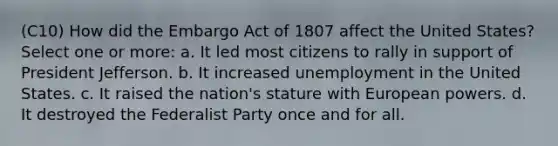 (C10) How did the Embargo Act of 1807 affect the United States? Select one or more: a. It led most citizens to rally in support of President Jefferson. b. It increased unemployment in the United States. c. It raised the nation's stature with European powers. d. It destroyed the Federalist Party once and for all.