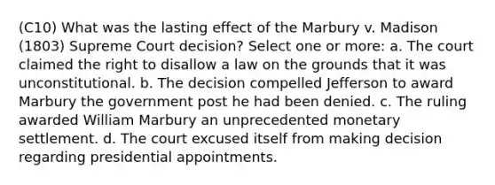 (C10) What was the lasting effect of the Marbury v. Madison (1803) Supreme Court decision? Select one or more: a. The court claimed the right to disallow a law on the grounds that it was unconstitutional. b. The decision compelled Jefferson to award Marbury the government post he had been denied. c. The ruling awarded William Marbury an unprecedented monetary settlement. d. The court excused itself from making decision regarding presidential appointments.