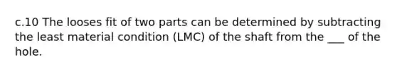 c.10 The looses fit of two parts can be determined by subtracting the least material condition (LMC) of the shaft from the ___ of the hole.