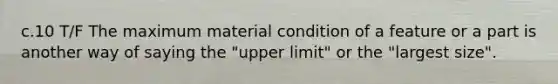 c.10 T/F The maximum material condition of a feature or a part is another way of saying the "upper limit" or the "largest size".