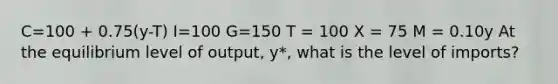 C=100 + 0.75(y-T) I=100 G=150 T = 100 X = 75 M = 0.10y At the equilibrium level of output, y*, what is the level of imports?