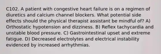 C102. A patient with congestive heart failure is on a regimen of diuretics and calcium channel blockers. What potential side effects should the physical therapist assistant be mindful of? A) Orthostatic hypotension and dizziness. B) Reflex tachycardia and unstable blood pressure. C) Gastrointestinal upset and extreme fatigue. D) Decreased electrolytes and electrical instability evidenced by increased arrhythmias.