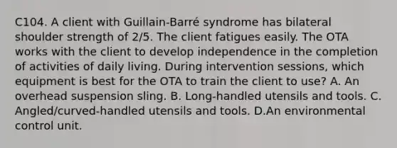 C104. A client with Guillain-Barré syndrome has bilateral shoulder strength of 2/5. The client fatigues easily. The OTA works with the client to develop independence in the completion of activities of daily living. During intervention sessions, which equipment is best for the OTA to train the client to use? A. An overhead suspension sling. B. Long-handled utensils and tools. C. Angled/curved-handled utensils and tools. D.An environmental control unit.