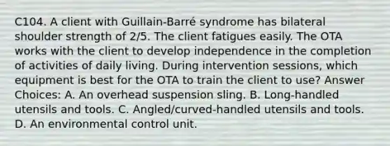 C104. A client with Guillain-Barré syndrome has bilateral shoulder strength of 2/5. The client fatigues easily. The OTA works with the client to develop independence in the completion of activities of daily living. During intervention sessions, which equipment is best for the OTA to train the client to use? Answer Choices: A. An overhead suspension sling. B. Long-handled utensils and tools. C. Angled/curved-handled utensils and tools. D. An environmental control unit.