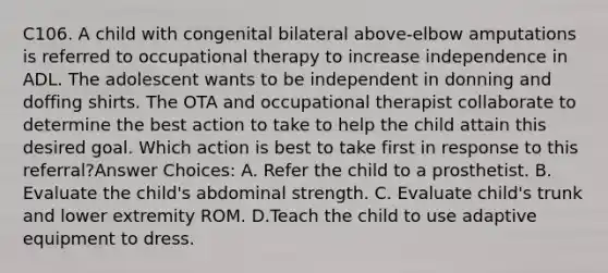 C106. A child with congenital bilateral above-elbow amputations is referred to occupational therapy to increase independence in ADL. The adolescent wants to be independent in donning and doffing shirts. The OTA and occupational therapist collaborate to determine the best action to take to help the child attain this desired goal. Which action is best to take first in response to this referral?Answer Choices: A. Refer the child to a prosthetist. B. Evaluate the child's abdominal strength. C. Evaluate child's trunk and lower extremity ROM. D.Teach the child to use adaptive equipment to dress.