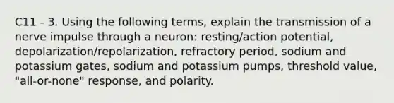 C11 - 3. Using the following terms, explain the transmission of a nerve impulse through a neuron: resting/action potential, depolarization/repolarization, refractory period, sodium and potassium gates, sodium and potassium pumps, threshold value, "all-or-none" response, and polarity.