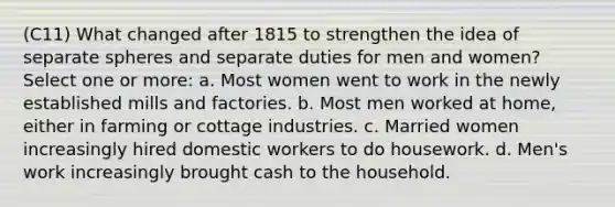 (C11) What changed after 1815 to strengthen the idea of separate spheres and separate duties for men and women? Select one or more: a. Most women went to work in the newly established mills and factories. b. Most men worked at home, either in farming or cottage industries. c. Married women increasingly hired domestic workers to do housework. d. Men's work increasingly brought cash to the household.