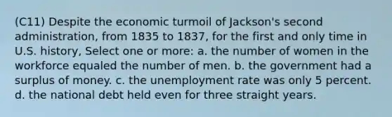 (C11) Despite the economic turmoil of Jackson's second administration, from 1835 to 1837, for the first and only time in U.S. history, Select one or more: a. the number of women in the workforce equaled the number of men. b. the government had a surplus of money. c. the unemployment rate was only 5 percent. d. the national debt held even for three straight years.