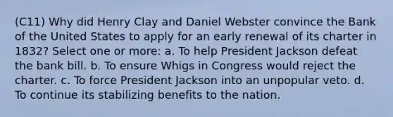 (C11) Why did Henry Clay and Daniel Webster convince the Bank of the United States to apply for an early renewal of its charter in 1832? Select one or more: a. To help President Jackson defeat the bank bill. b. To ensure Whigs in Congress would reject the charter. c. To force President Jackson into an unpopular veto. d. To continue its stabilizing benefits to the nation.