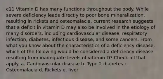 c11 Vitamin D has many functions throughout the body. While severe deficiency leads directly to poor bone mineralization, resulting in rickets and osteomalacia, current research suggests that a deficit in vitamin D may also be involved in the etiology of many disorders, including cardiovascular disease, respiratory infection, diabetes, infectious disease, and some cancers. From what you know about the characteristics of a deficiency disease, which of the following would be considered a deficiency disease resulting from inadequate levels of vitamin D? Check all that apply. a. Cardiovascular disease b. Type 2 diabetes c. Osteomalacia d. Rickets e. liver