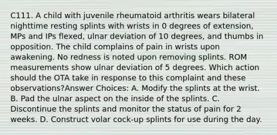 C111. A child with juvenile rheumatoid arthritis wears bilateral nighttime resting splints with wrists in 0 degrees of extension, MPs and IPs flexed, ulnar deviation of 10 degrees, and thumbs in opposition. The child complains of pain in wrists upon awakening. No redness is noted upon removing splints. ROM measurements show ulnar deviation of 5 degrees. Which action should the OTA take in response to this complaint and these observations?Answer Choices: A. Modify the splints at the wrist. B. Pad the ulnar aspect on the inside of the splints. C. Discontinue the splints and monitor the status of pain for 2 weeks. D. Construct volar cock-up splints for use during the day.