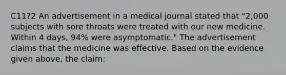 C11?2 An advertisement in a medical journal stated that "2,000 subjects with sore throats were treated with our new medicine. Within 4 days, 94% were asymptomatic." The advertisement claims that the medicine was effective. Based on the evidence given above, the claim: