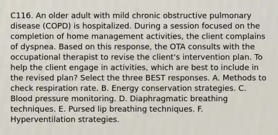 C116. An older adult with mild chronic obstructive pulmonary disease (COPD) is hospitalized. During a session focused on the completion of home management activities, the client complains of dyspnea. Based on this response, the OTA consults with the occupational therapist to revise the client's intervention plan. To help the client engage in activities, which are best to include in the revised plan? Select the three BEST responses. A. Methods to check respiration rate. B. Energy conservation strategies. C. Blood pressure monitoring. D. Diaphragmatic breathing techniques. E. Pursed lip breathing techniques. F. Hyperventilation strategies.